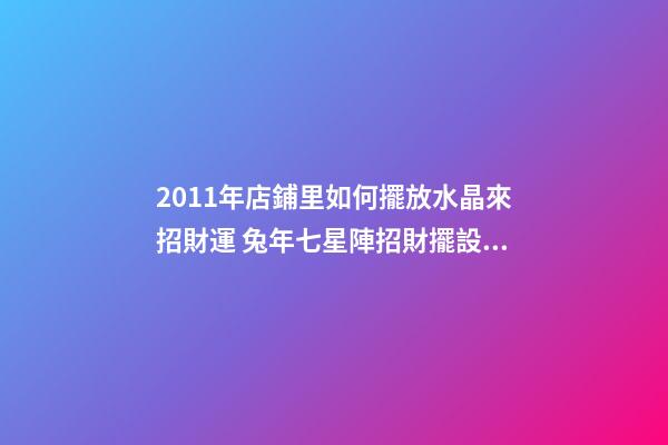 2011年店鋪里如何擺放水晶來招財運 兔年七星陣招財擺設(shè)
